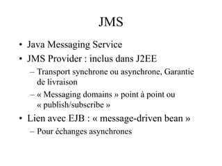 JMS
• Java Messaging Service
• JMS Provider : inclus dans J2EE
– Transport synchrone ou asynchrone, Garantie
de livraison
– « Messaging domains » point à point ou
« publish/subscribe »
• Lien avec EJB : « message-driven bean »
– Pour échanges asynchrones
 
