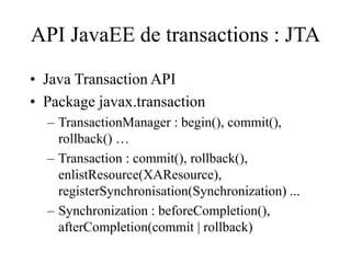API JavaEE de transactions : JTA
• Java Transaction API
• Package javax.transaction
– TransactionManager : begin(), commit(),
rollback() …
– Transaction : commit(), rollback(),
enlistResource(XAResource),
registerSynchronisation(Synchronization) ...
– Synchronization : beforeCompletion(),
afterCompletion(commit | rollback)
 