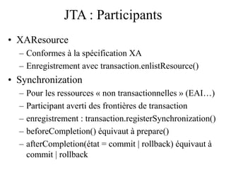 JTA : Participants
• XAResource
– Conformes à la spécification XA
– Enregistrement avec transaction.enlistResource()
• Synchronization
– Pour les ressources « non transactionnelles » (EAI…)
– Participant averti des frontières de transaction
– enregistrement : transaction.registerSynchronization()
– beforeCompletion() équivaut à prepare()
– afterCompletion(état = commit | rollback) équivaut à
commit | rollback
 