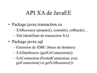 API XA de JavaEE
• Package javax.transaction.xa
– XAResource (prepare(), commit(), rollback()...
– Xid (identifiant de transaction XA)
• Package javax.sql
– Extension de JDBC (bases de données)
– XADataSource (getXAConnection())
– XAConnection (PooledConnection, avec
getConnection() et getXAResource())
 