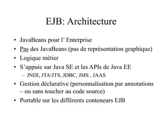 EJB: Architecture
• JavaBeans pour l’ Enterprise
• Pas des JavaBeans (pas de représentation graphique)
• Logique métier
• S’appuie sur Java SE et les APIs de Java EE
– JNDI, JTA/JTS, JDBC, JMS , JAAS
• Gestion déclarative (personnalisation par annotations
– ou sans toucher au code source)
• Portable sur les différents conteneurs EJB
 