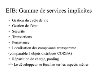 EJB: Gamme de services implicites
• Gestion du cycle de vie
• Gestion de l’état
• Sécurité
• Transactions
• Persistance
• Localisation des composants transparente
(comparable à objets distribués CORBA)
• Répartition de charge, pooling
=> Le développeur se focalise sur les aspects métier
 