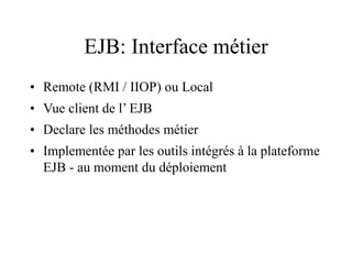 EJB: Interface métier
• Remote (RMI / IIOP) ou Local
• Vue client de l’ EJB
• Declare les méthodes métier
• Implementée par les outils intégrés à la plateforme
EJB - au moment du déploiement
 