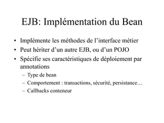 EJB: Implémentation du Bean
• Implémente les méthodes de l’interface métier
• Peut hériter d’un autre EJB, ou d’un POJO
• Spécifie ses caractéristiques de déploiement par
annotations
– Type de bean
– Comportement : transactions, sécurité, persistance…
– Callbacks conteneur
 