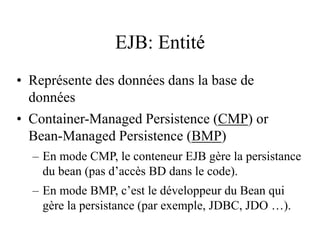 EJB: Entité
• Représente des données dans la base de
données
• Container-Managed Persistence (CMP) or
Bean-Managed Persistence (BMP)
– En mode CMP, le conteneur EJB gère la persistance
du bean (pas d’accès BD dans le code).
– En mode BMP, c’est le développeur du Bean qui
gère la persistance (par exemple, JDBC, JDO …).
 