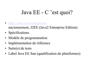 Java EE - C ’est quoi?
• http://java.sun.com/javaee
anciennement, J2EE (Java2 Enterprise Edition)
• Spécifications
• Modèle de programmation
• Implémentation de référence
• Suite(s) de tests
• Label Java EE Sun (qualification de plateformes)
 