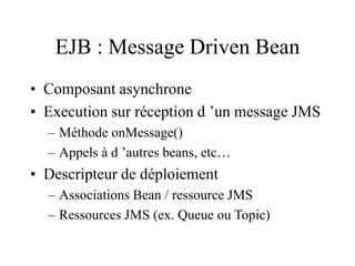 EJB : Message Driven Bean
• Composant asynchrone
• Execution sur réception d ’un message JMS
– Méthode onMessage()
– Appels à d ’autres beans, etc…
• Descripteur de déploiement
– Associations Bean / ressource JMS
– Ressources JMS (ex. Queue ou Topic)
 