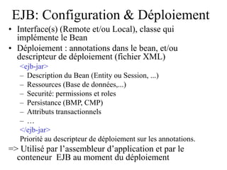 EJB: Configuration & Déploiement
• Interface(s) (Remote et/ou Local), classe qui
implémente le Bean
• Déploiement : annotations dans le bean, et/ou
descripteur de déploiement (fichier XML)
<ejb-jar>
– Description du Bean (Entity ou Session, ...)
– Ressources (Base de données,...)
– Securité: permissions et roles
– Persistance (BMP, CMP)
– Attributs transactionnels
– …
</ejb-jar>
Priorité au descripteur de déploiement sur les annotations.
=> Utilisé par l’assembleur d’application et par le
conteneur EJB au moment du déploiement
 
