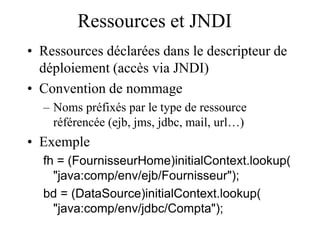 Ressources et JNDI
• Ressources déclarées dans le descripteur de
déploiement (accès via JNDI)
• Convention de nommage
– Noms préfixés par le type de ressource
référencée (ejb, jms, jdbc, mail, url…)
• Exemple
fh = (FournisseurHome)initialContext.lookup(
"java:comp/env/ejb/Fournisseur");
bd = (DataSource)initialContext.lookup(
"java:comp/env/jdbc/Compta");
 