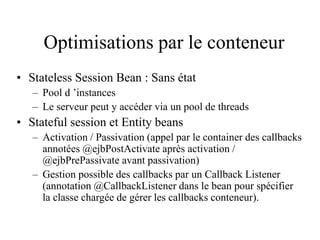Optimisations par le conteneur
• Stateless Session Bean : Sans état
– Pool d ’instances
– Le serveur peut y accéder via un pool de threads
• Stateful session et Entity beans
– Activation / Passivation (appel par le container des callbacks
annotées @ejbPostActivate après activation /
@ejbPrePassivate avant passivation)
– Gestion possible des callbacks par un Callback Listener
(annotation @CallbackListener dans le bean pour spécifier
la classe chargée de gérer les callbacks conteneur).
 