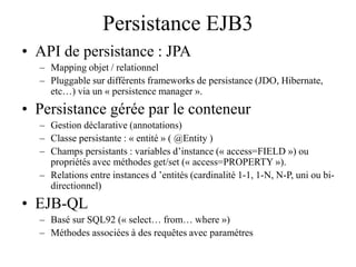 Persistance EJB3
• API de persistance : JPA
– Mapping objet / relationnel
– Pluggable sur différents frameworks de persistance (JDO, Hibernate,
etc…) via un « persistence manager ».
• Persistance gérée par le conteneur
– Gestion déclarative (annotations)
– Classe persistante : « entité » ( @Entity )
– Champs persistants : variables d’instance (« access=FIELD ») ou
propriétés avec méthodes get/set (« access=PROPERTY »).
– Relations entre instances d ’entités (cardinalité 1-1, 1-N, N-P, uni ou bi-
directionnel)
• EJB-QL
– Basé sur SQL92 (« select… from… where »)
– Méthodes associées à des requêtes avec paramètres
 