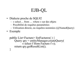 EJB-QL
• Dialecte proche de SQL92
– « select… from … where » sur des objets
– Possibilité de requêtes paramétrées
– Utilisation directe, ou requêtes nommées (@NamedQuery)
• Exemple
public List<Facture> listFactures( ) {
Query qry = entityManager.createQuery(
« select f from Facture f »);
return qry.getResultList();
}
 