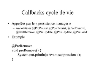 Callbacks cycle de vie
• Appelées par le « persistence manager »
– Annotations @PrePersist, @PostPersist, @PreRemove,
@PostRemove, @PreUpdate, @PostUpdate, @PreLoad
• Exemple
@PreRemove
void preRemove() {
System.out.println(« Avant suppression »);
}
 