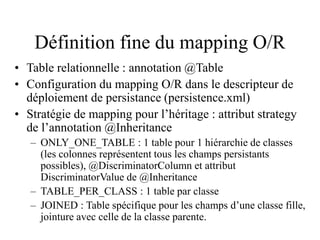 Définition fine du mapping O/R
• Table relationnelle : annotation @Table
• Configuration du mapping O/R dans le descripteur de
déploiement de persistance (persistence.xml)
• Stratégie de mapping pour l’héritage : attribut strategy
de l’annotation @Inheritance
– ONLY_ONE_TABLE : 1 table pour 1 hiérarchie de classes
(les colonnes représentent tous les champs persistants
possibles), @DiscriminatorColumn et attribut
DiscriminatorValue de @Inheritance
– TABLE_PER_CLASS : 1 table par classe
– JOINED : Table spécifique pour les champs d’une classe fille,
jointure avec celle de la classe parente.
 