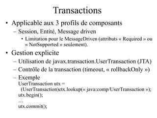 Transactions
• Applicable aux 3 profils de composants
– Session, Entité, Message driven
• Limitation pour le MessageDriven (attributs « Required » ou
« NotSupported » seulement).
• Gestion explicite
– Utilisation de javax.transaction.UserTransaction (JTA)
– Contrôle de la transaction (timeout, « rollbackOnly »)
– Exemple
UserTransaction utx =
(UserTransaction)ctx.lookup(« java:comp/UserTransaction »);
utx.begin();
…
utx.commit();
 