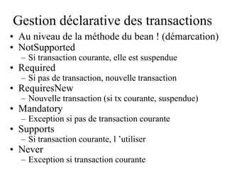Gestion déclarative des transactions
• Au niveau de la méthode du bean ! (démarcation)
• NotSupported
– Si transaction courante, elle est suspendue
• Required
– Si pas de transaction, nouvelle transaction
• RequiresNew
– Nouvelle transaction (si tx courante, suspendue)
• Mandatory
– Exception si pas de transaction courante
• Supports
– Si transaction courante, l ’utiliser
• Never
– Exception si transaction courante
 