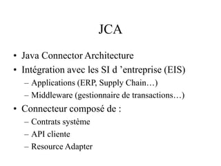 JCA
• Java Connector Architecture
• Intégration avec les SI d ’entreprise (EIS)
– Applications (ERP, Supply Chain…)
– Middleware (gestionnaire de transactions…)
• Connecteur composé de :
– Contrats système
– API cliente
– Resource Adapter
 