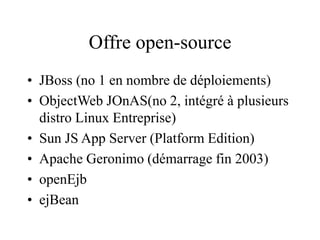 Offre open-source
• JBoss (no 1 en nombre de déploiements)
• ObjectWeb JOnAS(no 2, intégré à plusieurs
distro Linux Entreprise)
• Sun JS App Server (Platform Edition)
• Apache Geronimo (démarrage fin 2003)
• openEjb
• ejBean
 