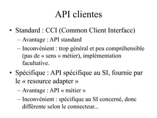 API clientes
• Standard : CCI (Common Client Interface)
– Avantage : API standard
– Inconvénient : trop général et peu compréhensible
(pas de « sens » métier), implémentation
facultative.
• Spécifique : API spécifique au SI, fournie par
le « resource adapter »
– Avantage : API « métier »
– Inconvénient : spécifique au SI concerné, donc
différente selon le connecteur...
 