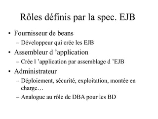 Rôles définis par la spec. EJB
• Fournisseur de beans
– Développeur qui crée les EJB
• Assembleur d ’application
– Crée l ’application par assemblage d ’EJB
• Administrateur
– Déploiement, sécurité, exploitation, montée en
charge…
– Analogue au rôle de DBA pour les BD
 