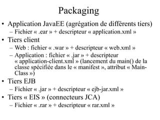 Packaging
• Application JavaEE (agrégation de différents tiers)
– Fichier « .ear » + descripteur « application.xml »
• Tiers client
– Web : fichier « .war » + descripteur « web.xml »
– Application : fichier « .jar » + descripteur
« application-client.xml » (lancement du main() de la
classe spécifiée dans le « manifest », attribut « Main-
Class »)
• Tiers EJB
– Fichier « .jar » + descripteur « ejb-jar.xml »
• Tiers « EIS » (connecteurs JCA)
– Fichier « .rar » + descripteur « rar.xml »
 