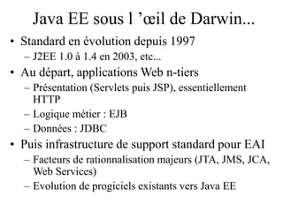 Java EE sous l ’œil de Darwin...
• Standard en évolution depuis 1997
– J2EE 1.0 à 1.4 en 2003, etc...
• Au départ, applications Web n-tiers
– Présentation (Servlets puis JSP), essentiellement
HTTP
– Logique métier : EJB
– Données : JDBC
• Puis infrastructure de support standard pour EAI
– Facteurs de rationnalisation majeurs (JTA, JMS, JCA,
Web Services)
– Evolution de progiciels existants vers Java EE
 