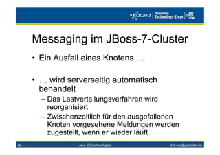 dirk.weil@gedoplan.de
Messaging im JBoss-7-Cluster
• Ein Ausfall eines Knotens …
• … wird serverseitig automatisch
behandelt
– Das Lastverteilungsverfahren wird
reorganisiert
– Zwischenzeitlich für den ausgefallenen
Knoten vorgesehene Meldungen werden
zugestellt, wenn er wieder läuft
22 Java EE hochverfügbar
 