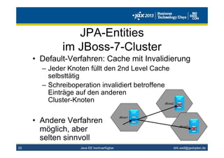 dirk.weil@gedoplan.de
JPA-Entities
im JBoss-7-Cluster
• Default-Verfahren: Cache mit Invalidierung
– Jeder Knoten füllt den 2nd Level Cache
selbsttätig
– Schreiboperation invalidiert betroffene
Einträge auf den anderen
Cluster-Knoten
• Andere Verfahren
möglich, aber
selten sinnvoll
25
JBoss1
L2C
JBoss2
L2C
JBoss3
L2C
Java EE hochverfügbar
 