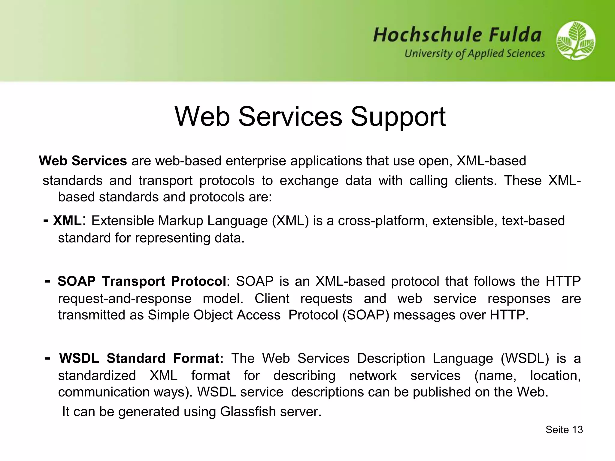 Web Services Support
Web Services are web-based enterprise applications that use open, XML-based
standards and transport protocols to exchange data with calling clients. These XML-
based standards and protocols are:
- XML: Extensible Markup Language (XML) is a cross-platform, extensible, text-based
standard for representing data.
- SOAP Transport Protocol: SOAP is an XML-based protocol that follows the HTTP
request-and-response model. Client requests and web service responses are
transmitted as Simple Object Access Protocol (SOAP) messages over HTTP.
- WSDL Standard Format: The Web Services Description Language (WSDL) is a
standardized XML format for describing network services (name, location,
communication ways). WSDL service descriptions can be published on the Web.
It can be generated using Glassfish server.
Seite 13
 