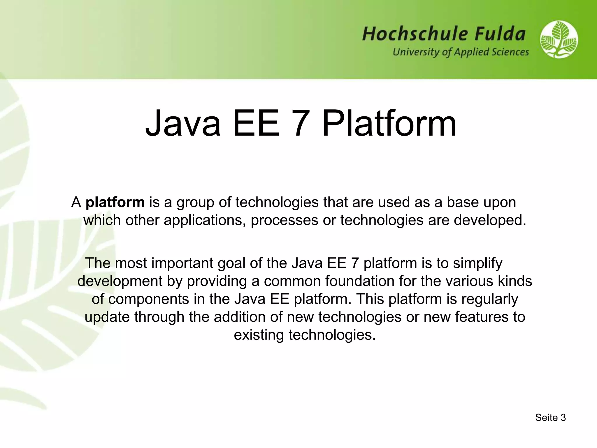 Seite 3
Java EE 7 Platform
A platform is a group of technologies that are used as a base upon
which other applications, processes or technologies are developed.
The most important goal of the Java EE 7 platform is to simplify
development by providing a common foundation for the various kinds
of components in the Java EE platform. This platform is regularly
update through the addition of new technologies or new features to
existing technologies.
 