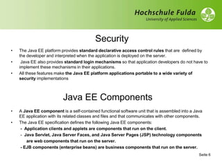 Security
• The Java EE platform provides standard declarative access control rules that are defined by
the developer and interpreted when the application is deployed on the server.
• Java EE also provides standard login mechanisms so that application developers do not have to
implement these mechanisms in their applications.
• All these features make the Java EE platform applications portable to a wide variety of
security implementations
Seite 6
Java EE Components
• A Java EE component is a self-contained functional software unit that is assembled into a Java
EE application with its related classes and files and that communicates with other components.
• The Java EE specification defines the following Java EE components:
- Application clients and applets are components that run on the client.
- Java Servlet, Java Server Faces, and Java Server Pages (JSP) technology components
are web components that run on the server.
- EJB components (enterprise beans) are business components that run on the server.
 