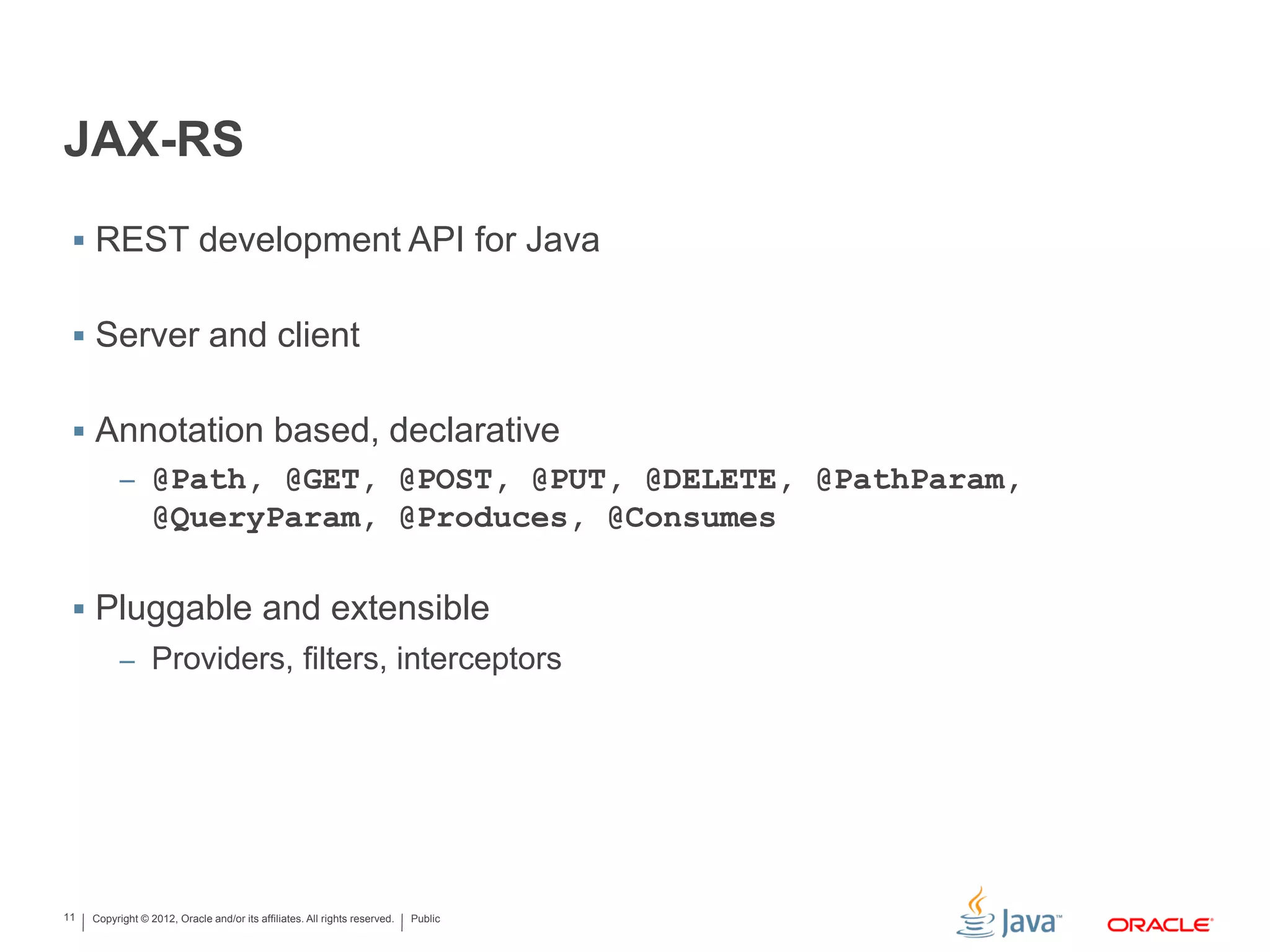 Copyright © 2012, Oracle and/or its affiliates. All rights reserved. Public11
JAX-RS
 REST development API for Java
 Server and client
 Annotation based, declarative
– @Path, @GET, @POST, @PUT, @DELETE, @PathParam,
@QueryParam, @Produces, @Consumes
 Pluggable and extensible
– Providers, filters, interceptors
 