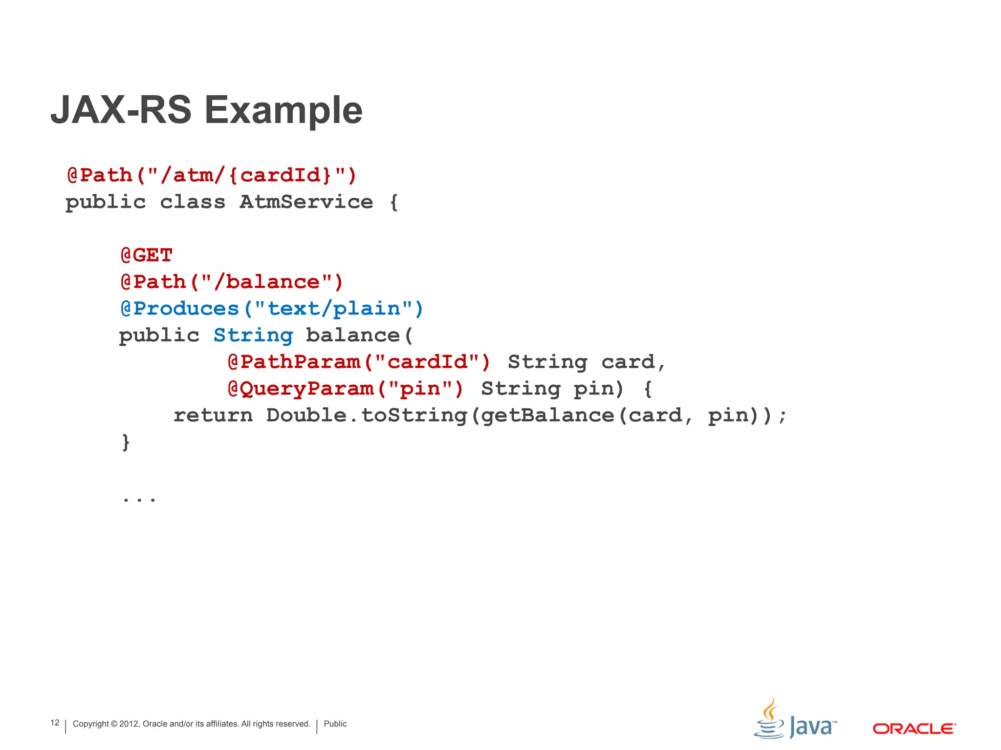 Copyright © 2012, Oracle and/or its affiliates. All rights reserved. Public12
JAX-RS Example
@Path("/atm/{cardId}")
public class AtmService {
@GET
@Path("/balance")
@Produces("text/plain")
public String balance(
@PathParam("cardId") String card,
@QueryParam("pin") String pin) {
return Double.toString(getBalance(card, pin));
}
...
 