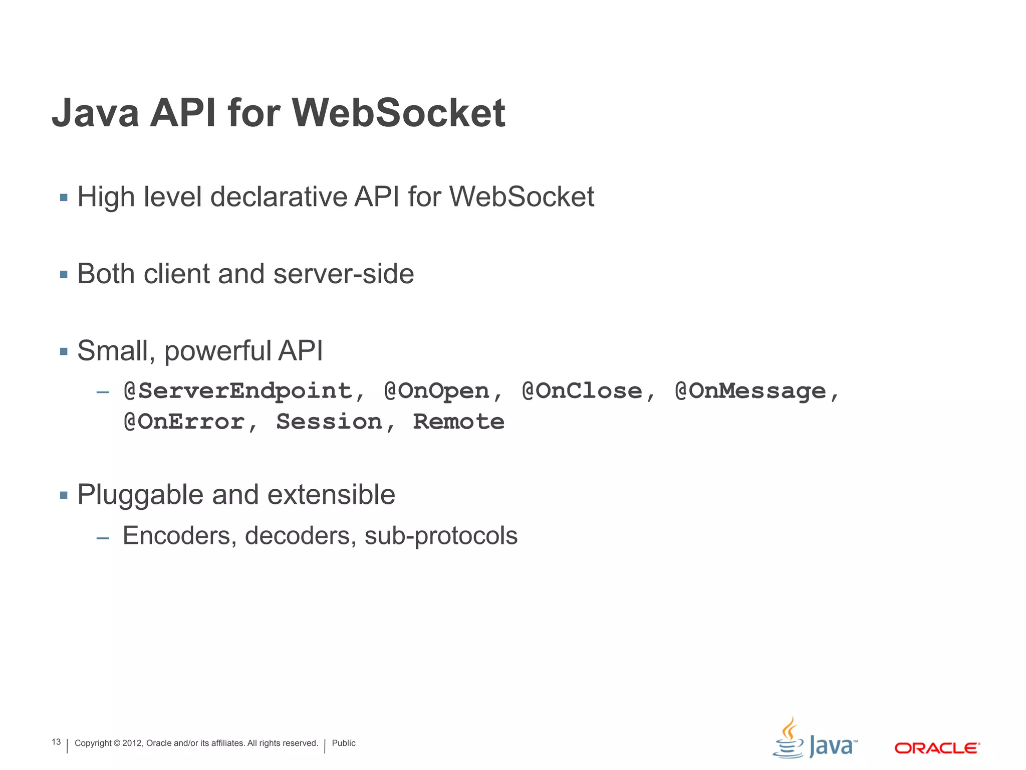 Copyright © 2012, Oracle and/or its affiliates. All rights reserved. Public13
Java API for WebSocket
 High level declarative API for WebSocket
 Both client and server-side
 Small, powerful API
– @ServerEndpoint, @OnOpen, @OnClose, @OnMessage,
@OnError, Session, Remote
 Pluggable and extensible
– Encoders, decoders, sub-protocols
 