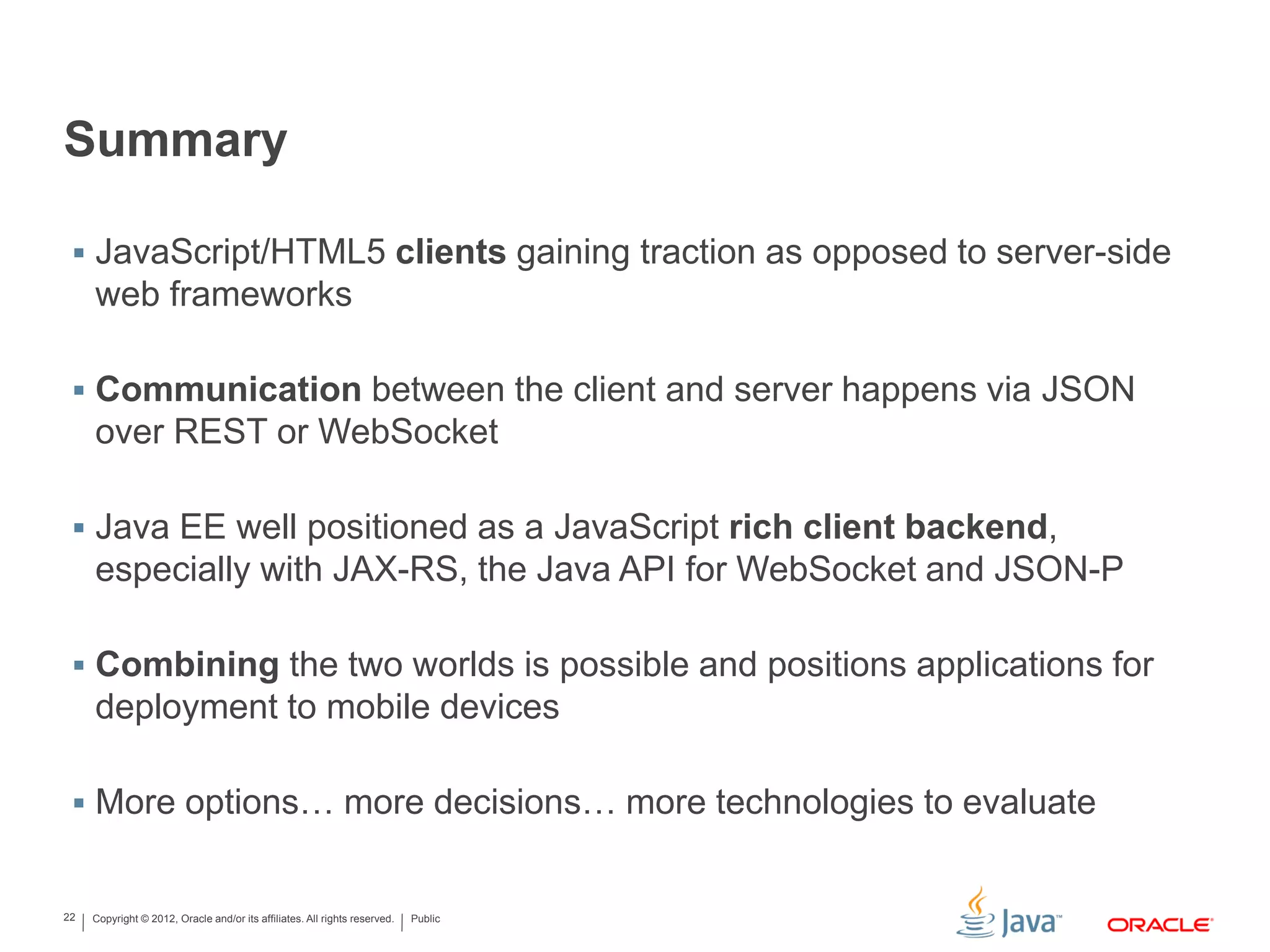 Copyright © 2012, Oracle and/or its affiliates. All rights reserved. Public22
Summary
 JavaScript/HTML5 clients gaining traction as opposed to server-side
web frameworks
 Communication between the client and server happens via JSON
over REST or WebSocket
 Java EE well positioned as a JavaScript rich client backend,
especially with JAX-RS, the Java API for WebSocket and JSON-P
 Combining the two worlds is possible and positions applications for
deployment to mobile devices
 More options… more decisions… more technologies to evaluate
 