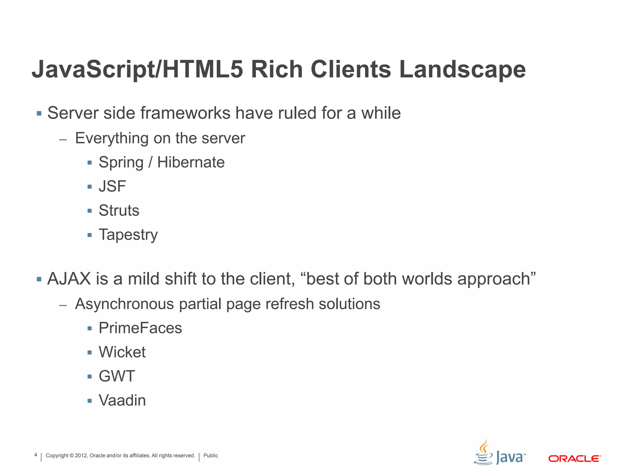 Copyright © 2012, Oracle and/or its affiliates. All rights reserved. Public4
JavaScript/HTML5 Rich Clients Landscape
 Server side frameworks have ruled for a while
– Everything on the server
 Spring / Hibernate
 JSF
 Struts
 Tapestry
 AJAX is a mild shift to the client, “best of both worlds approach”
– Asynchronous partial page refresh solutions
 PrimeFaces
 Wicket
 GWT
 Vaadin
 