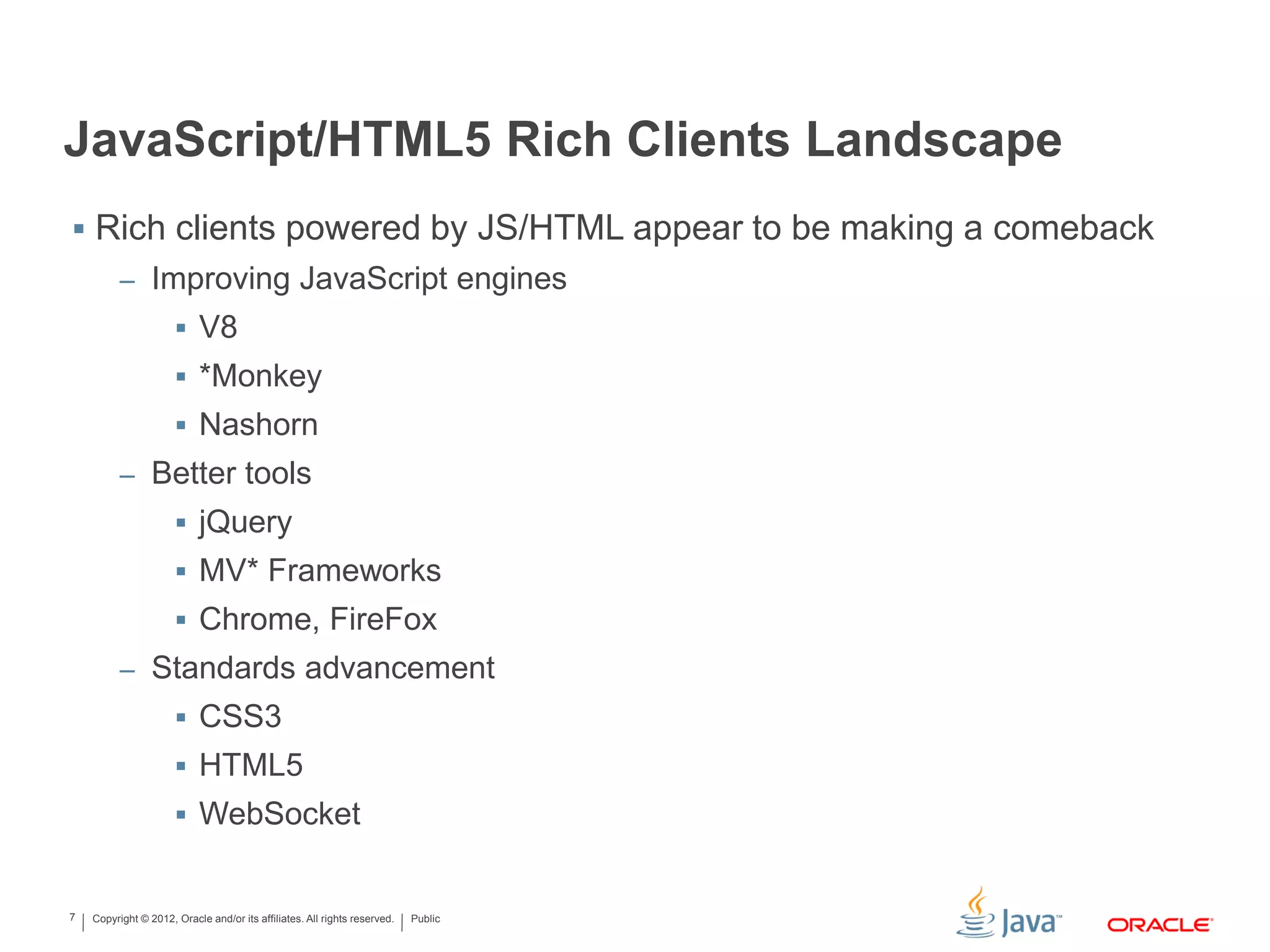 Copyright © 2012, Oracle and/or its affiliates. All rights reserved. Public7
JavaScript/HTML5 Rich Clients Landscape
 Rich clients powered by JS/HTML appear to be making a comeback
– Improving JavaScript engines
 V8
 *Monkey
 Nashorn
– Better tools
 jQuery
 MV* Frameworks
 Chrome, FireFox
– Standards advancement
 CSS3
 HTML5
 WebSocket
 