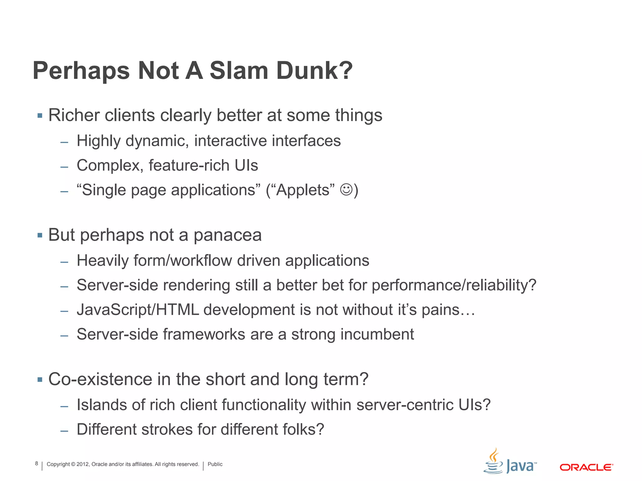 Copyright © 2012, Oracle and/or its affiliates. All rights reserved. Public8
Perhaps Not A Slam Dunk?
 Richer clients clearly better at some things
– Highly dynamic, interactive interfaces
– Complex, feature-rich UIs
– “Single page applications” (“Applets” )
 But perhaps not a panacea
– Heavily form/workflow driven applications
– Server-side rendering still a better bet for performance/reliability?
– JavaScript/HTML development is not without it’s pains…
– Server-side frameworks are a strong incumbent
 Co-existence in the short and long term?
– Islands of rich client functionality within server-centric UIs?
– Different strokes for different folks?
 