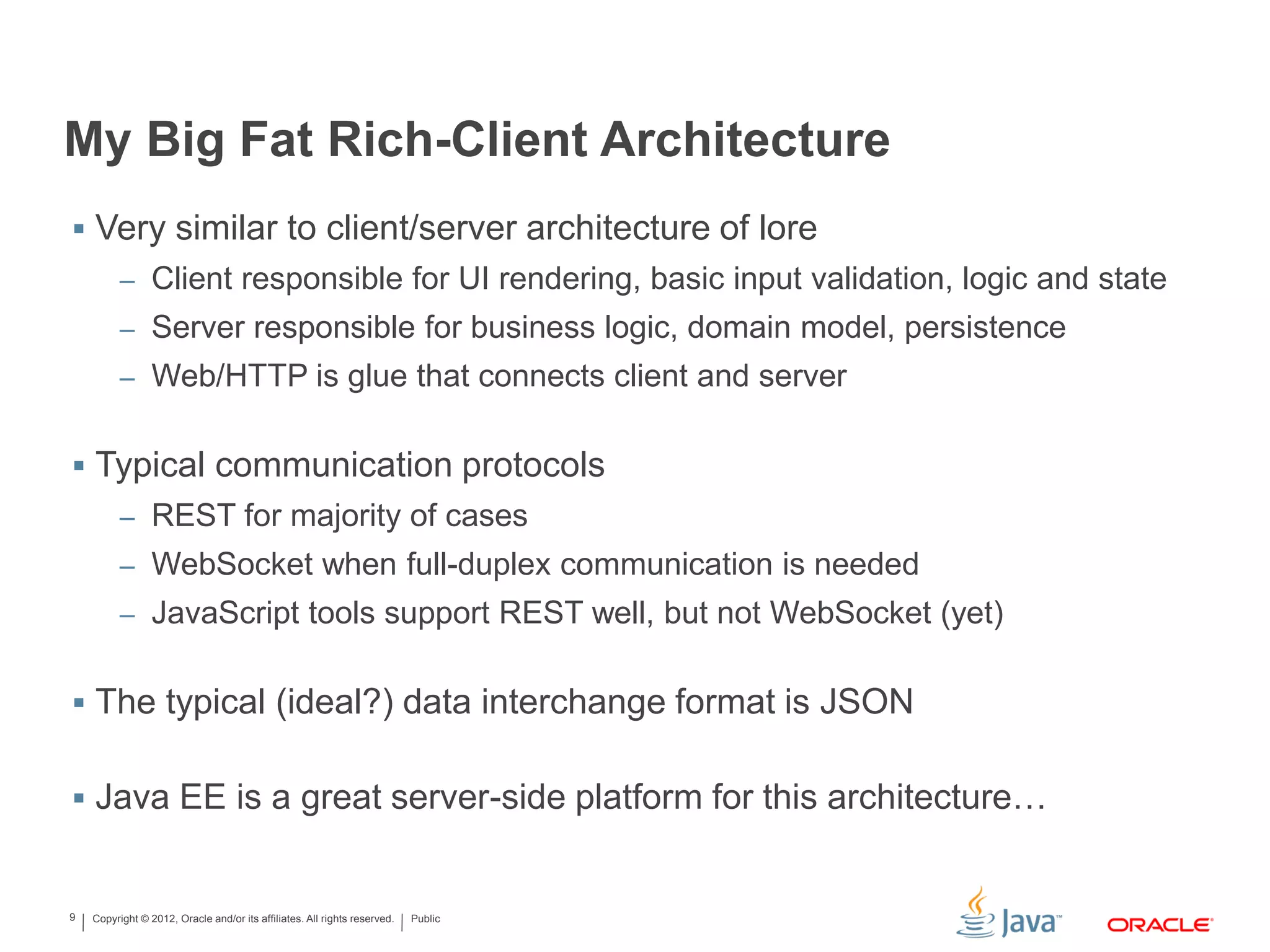 Copyright © 2012, Oracle and/or its affiliates. All rights reserved. Public9
My Big Fat Rich-Client Architecture
 Very similar to client/server architecture of lore
– Client responsible for UI rendering, basic input validation, logic and state
– Server responsible for business logic, domain model, persistence
– Web/HTTP is glue that connects client and server
 Typical communication protocols
– REST for majority of cases
– WebSocket when full-duplex communication is needed
– JavaScript tools support REST well, but not WebSocket (yet)
 The typical (ideal?) data interchange format is JSON
 Java EE is a great server-side platform for this architecture…
 