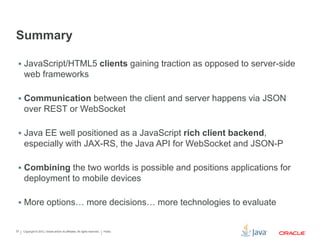 Copyright © 2012, Oracle and/or its affiliates. All rights reserved. Public22
Summary
 JavaScript/HTML5 clients gaining traction as opposed to server-side
web frameworks
 Communication between the client and server happens via JSON
over REST or WebSocket
 Java EE well positioned as a JavaScript rich client backend,
especially with JAX-RS, the Java API for WebSocket and JSON-P
 Combining the two worlds is possible and positions applications for
deployment to mobile devices
 More options… more decisions… more technologies to evaluate
 