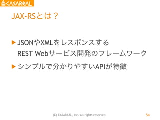 (C) CASAREAL, Inc. All rights reserved.
JAX-RSとは？
u JSONやXMLをレスポンスする 
REST Webサービス開発のフレームワーク
u シンプルで分かりやすいAPIが特徴
54
 