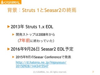 (C) CASAREAL, Inc. All rights reserved.
背景：Struts 1とSeasar2の終焉
u 2013年 Struts 1.x EOL
u 開発ストップは2008年から 
（7年前に終わっていた）
u ...
