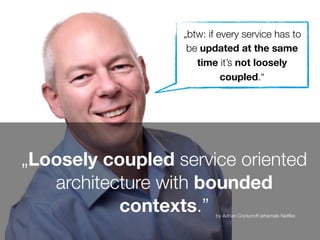 „Loosely coupled service oriented
architecture with bounded
contexts.” by Adrian Cockcroft (ehemals Netﬂix)
„btw: if every service has to
be updated at the same
time it’s not loosely
coupled.“
 