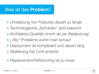 Was ist das Problem?
‣ Umsetzung von Features dauert zu lange
‣ Technologische „Schulden“ sind bekannt
‣ Architektur-Qualität nimmt ab (an Bedeutung)
‣ „-ility“ Probleme wohin man schaut
‣ Deployment ist kompliziert und dauert lang
‣ Skalierung hat Limit erreicht
‣ Replacement/Refactoring ist zu teuer
#WISSENTEILENOFFENKUNDIGGUT
 
