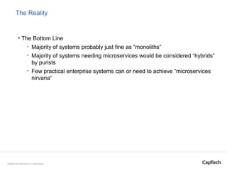 The Reality
• The Bottom Line
• Majority of systems probably just fine as “monoliths”
• Majority of systems needing microservices would be considered “hybrids”
by purists
• Few practical enterprise systems can or need to achieve “microservices
nirvana”
• Business and system needs most of the time make decomposition lines
obvious
Copyright © 2015 CapTech Ventures, Inc. All rights reserved.
DDD
Bounded
Context
 