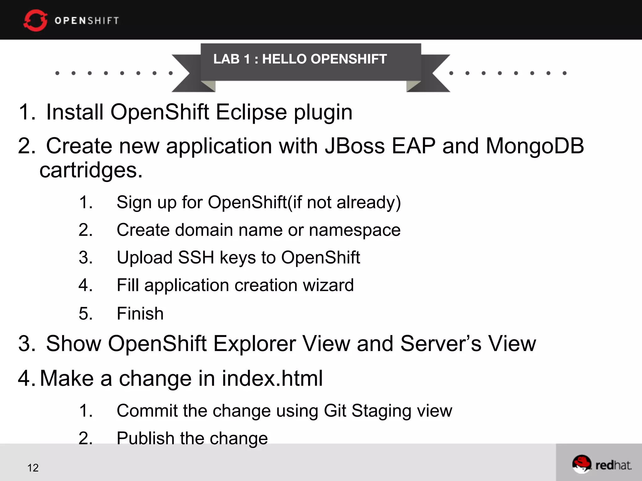 LAB 1 : HELLO OPENSHIFT

1.  Install OpenShift Eclipse plugin
2.  Create new application with JBoss EAP and MongoDB
cartridges.
1. 

Sign up for OpenShift(if not already)

2. 

Create domain name or namespace

3. 

Upload SSH keys to OpenShift

4. 

Fill application creation wizard

5. 

Finish

3.  Show OpenShift Explorer View and Server’s View
4. Make a change in index.html
1. 
2. 
12

Commit the change using Git Staging view
Publish the change

 