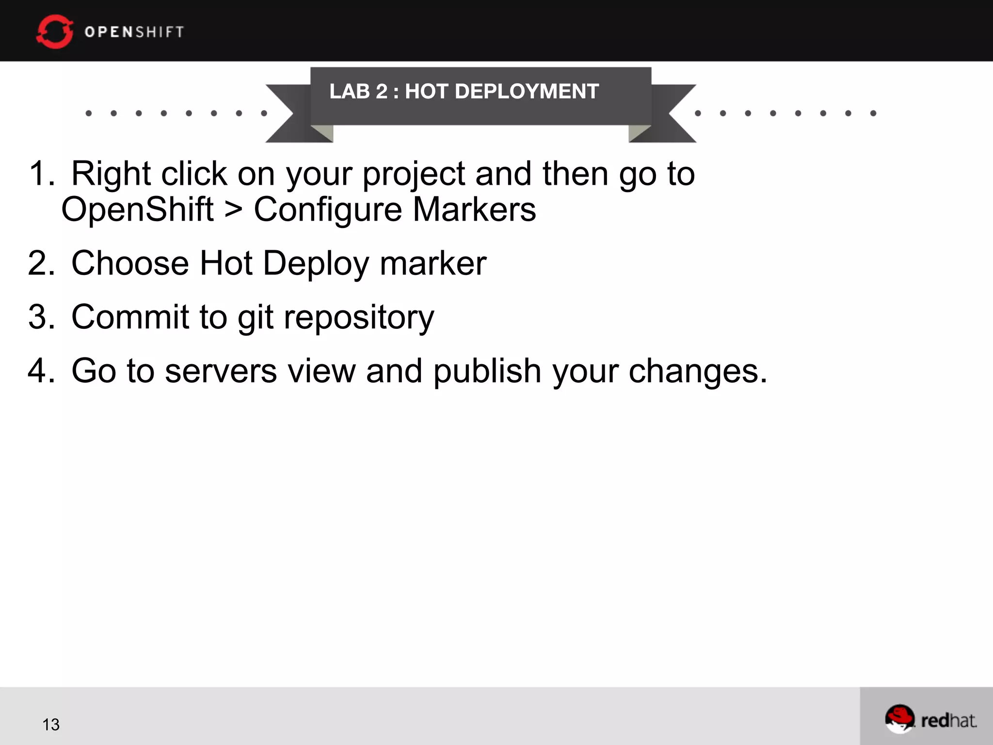 LAB 2 : HOT DEPLOYMENT

1.  Right click on your project and then go to
OpenShift > Configure Markers
2.  Choose Hot Deploy marker
3.  Commit to git repository
4.  Go to servers view and publish your changes.

13

 