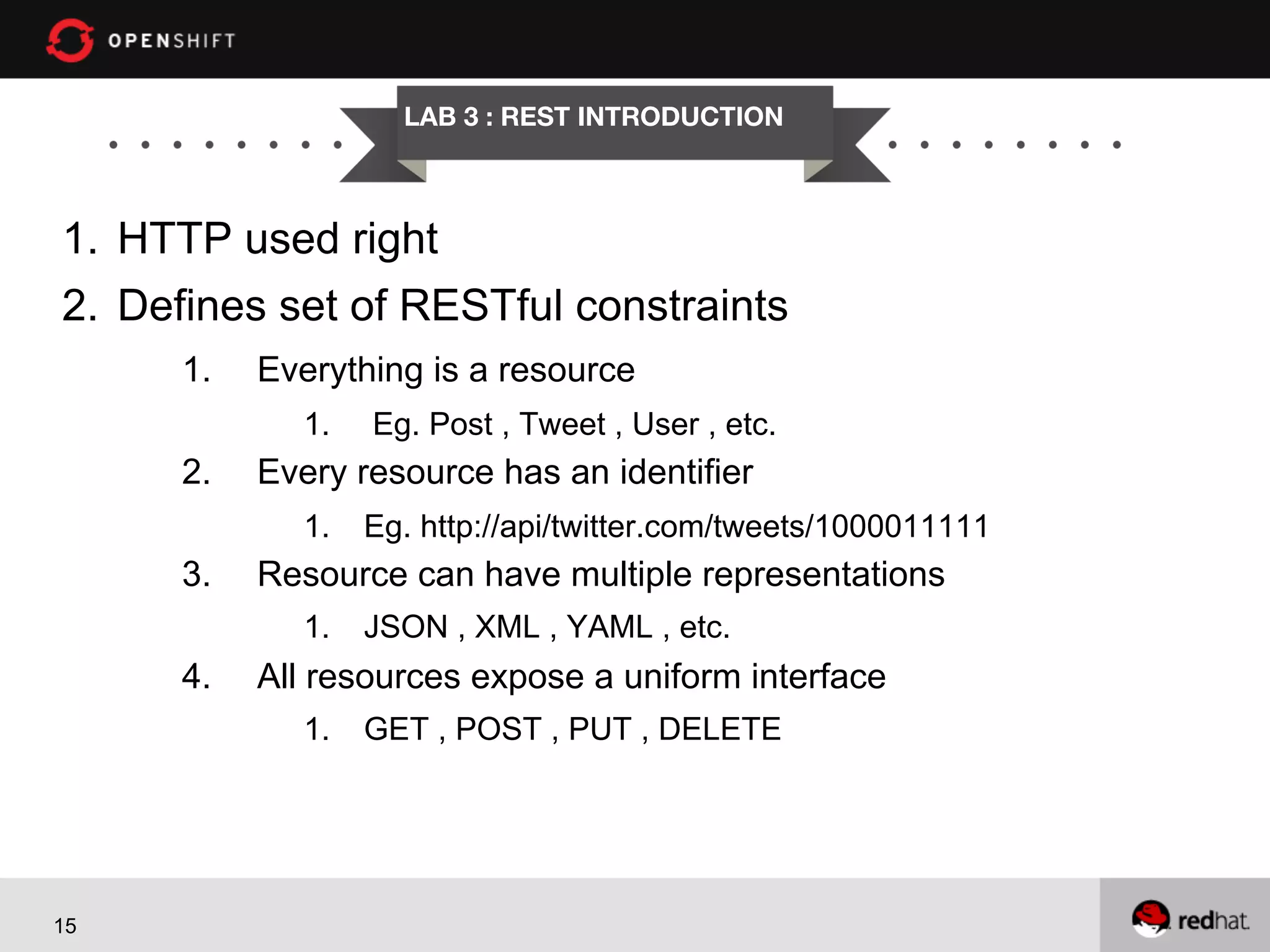 LAB 3 : REST INTRODUCTION

1.  HTTP used right
2.  Defines set of RESTful constraints
1. 

Everything is a resource
1. 

2. 

Eg. Post , Tweet , User , etc.

Every resource has an identifier
1.  Eg. http://api/twitter.com/tweets/1000011111

3. 

Resource can have multiple representations
1.  JSON , XML , YAML , etc.

4. 

All resources expose a uniform interface
1.  GET , POST , PUT , DELETE

15

 
