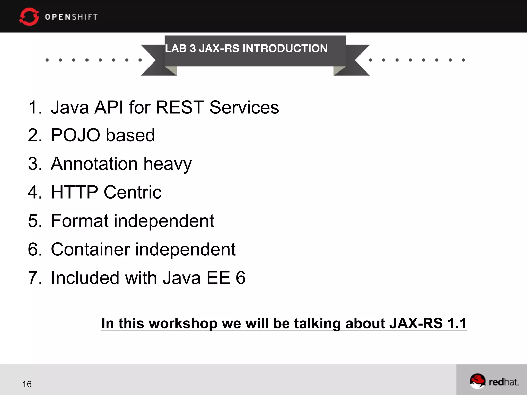 LAB 3 JAX-RS INTRODUCTION

1.  Java API for REST Services
2.  POJO based
3.  Annotation heavy
4.  HTTP Centric
5.  Format independent
6.  Container independent
7.  Included with Java EE 6
In this workshop we will be talking about JAX-RS 1.1

16

 
