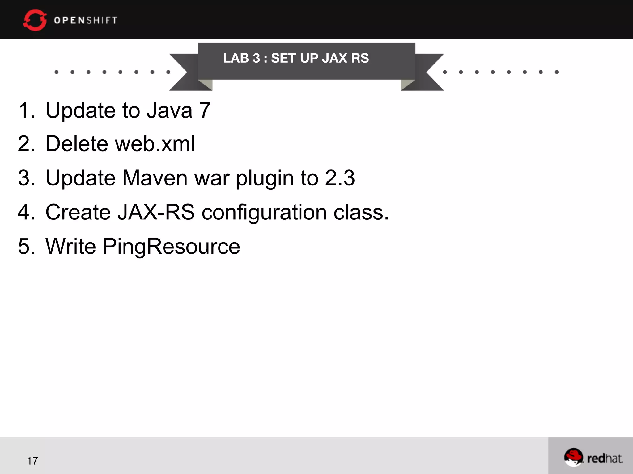 LAB 3 : SET UP JAX RS

1.  Update to Java 7
2.  Delete web.xml
3.  Update Maven war plugin to 2.3
4.  Create JAX-RS configuration class.
5.  Write PingResource

17

 